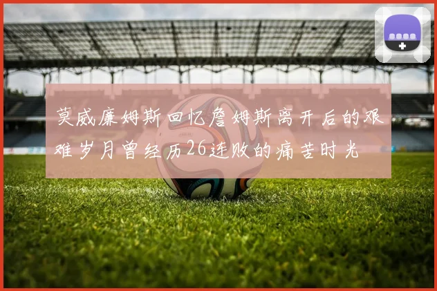 莫威廉姆斯回忆詹姆斯离开后的艰难岁月曾经历26连败的痛苦时光