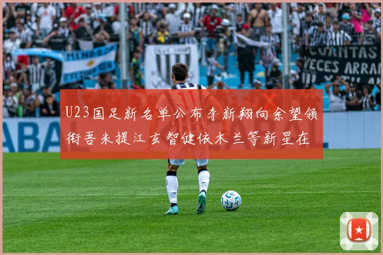 U23国足新名单公布李新翔向余望领衔吾米提江玄智健依木兰等新星在列