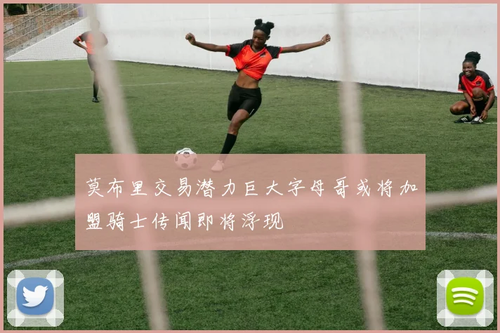 莫布里交易潜力巨大字母哥或将加盟骑士传闻即将浮现