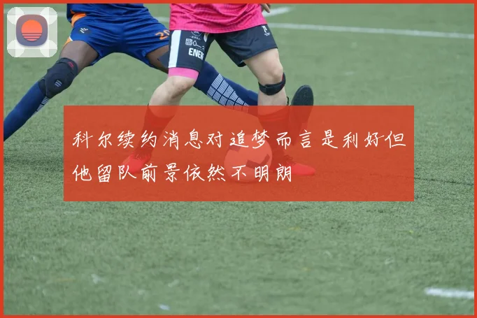 科尔续约消息对追梦而言是利好但他留队前景依然不明朗