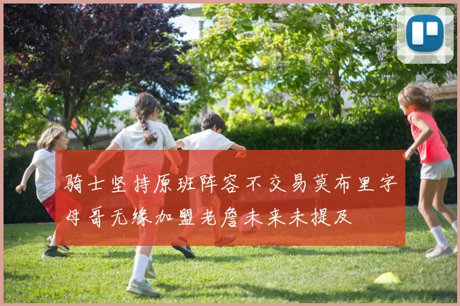骑士坚持原班阵容不交易莫布里字母哥无缘加盟老詹未来未提及