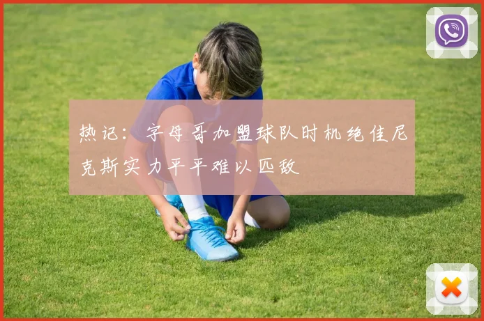 热记：字母哥加盟球队时机绝佳尼克斯实力平平难以匹敌