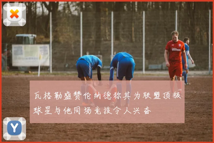 瓦格勒盛赞伦纳德称其为联盟顶级球星与他同场竞技令人兴奋