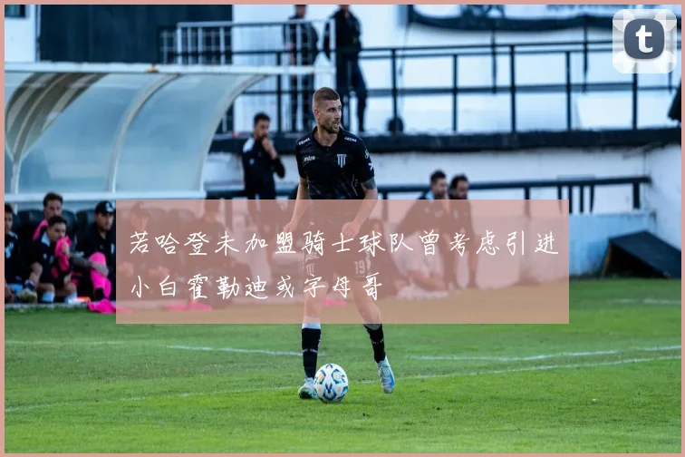 若哈登未加盟骑士球队曾考虑引进小白霍勒迪或字母哥